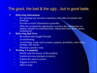 The good, the bad & the ugly…but in good taste.
     Delivering Information
    –     For meetings use executive summary with table of contents and
          headings.
    –     Provide as much information as possible.
    –     Offer the recipient the opportunity to receive the information via
          another channel of communication. (Hand delivered, faxed, phone
          explanation)
     Delivering Bad News
    –     Be truthful and straight forward.
    –     Avoid blaming.
    –     Avoid hedge words such as intent, purpose, possibility, most likely,
          perhaps, and maybe.
    –     Maintain a positive tone.
     Writing A Complaint
    –     Briefly state the history of the problem.
    –     Explain previous attempts to resolve.
    –     Explain the need to correct.
    –     Suggest a resolve.
    –     Offer to help.
 