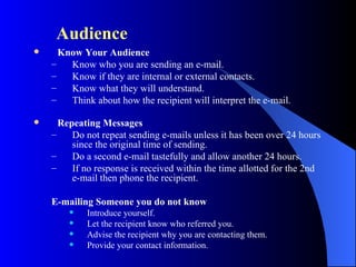 Audience
     Know Your Audience
    –   Know who you are sending an e-mail.
    –   Know if they are internal or external contacts.
    –   Know what they will understand.
    –   Think about how the recipient will interpret the e-mail.

     Repeating Messages
    –    Do not repeat sending e-mails unless it has been over 24 hours
         since the original time of sending.
    –    Do a second e-mail tastefully and allow another 24 hours.
    –    If no response is received within the time allotted for the 2nd
         e-mail then phone the recipient.

    E-mailing Someone you do not know
           Introduce yourself.
           Let the recipient know who referred you.
           Advise the recipient why you are contacting them.
           Provide your contact information.
 
