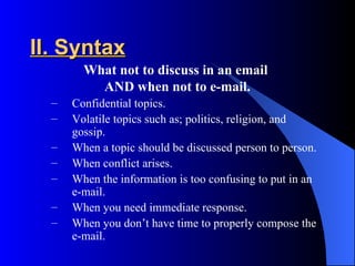 II. Syntax
        What not to discuss in an email
          AND when not to e-mail.
  –   Confidential topics.
  –   Volatile topics such as; politics, religion, and
      gossip.
  –   When a topic should be discussed person to person.
  –   When conflict arises.
  –   When the information is too confusing to put in an
      e-mail.
  –   When you need immediate response.
  –   When you don’t have time to properly compose the
      e-mail.
 