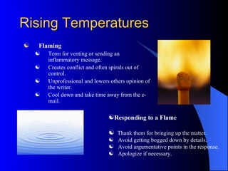 Rising Temperatures
   Flaming
       Term for venting or sending an
        inflammatory message.
       Creates conflict and often spirals out of
        control.
       Unprofessional and lowers others opinion of
        the writer.
       Cool down and take time away from the e-
        mail.

                                 Responding to a Flame

                                  Thank them for bringing up the matter.
                                  Avoid getting bogged down by details.
                                  Avoid argumentative points in the response.
                                  Apologize if necessary.
 