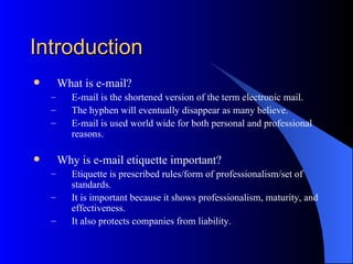 Introduction
       What is e-mail?
    –      E-mail is the shortened version of the term electronic mail.
    –      The hyphen will eventually disappear as many believe.
    –      E-mail is used world wide for both personal and professional
           reasons.

       Why is e-mail etiquette important?
    –      Etiquette is prescribed rules/form of professionalism/set of
           standards.
    –      It is important because it shows professionalism, maturity, and
           effectiveness.
    –      It also protects companies from liability.
 