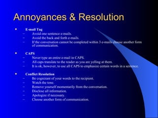 Annoyances & Resolution
     E-mail Tag
    –    Avoid one sentence e-mails.
    –    Avoid the back and forth e-mails.
    –    If the conversation cannot be completed within 3 e-mails choose another form
         of communication.

     CAPS
    –    Never type an entire e-mail in CAPS.
    –    All caps translate to the reader as you are yelling at them.
    –    It is ok, however, to use all CAPS to emphasize certain words in a sentence.

     Conflict Resolution
    –    Be cognizant of your words to the recipient.
    –    Watch the tone.
    –    Remove yourself momentarily from the conversation.
    –    Disclose all information.
    –    Apologize if necessary.
    –    Choose another form of communication.
 