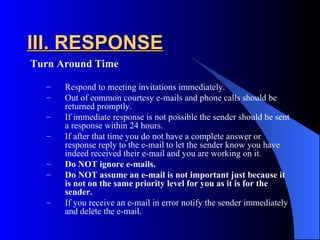 III. RESPONSE
Turn Around Time

  –   Respond to meeting invitations immediately.
  –   Out of common courtesy e-mails and phone calls should be
      returned promptly.
  –   If immediate response is not possible the sender should be sent
      a response within 24 hours.
  –   If after that time you do not have a complete answer or
      response reply to the e-mail to let the sender know you have
      indeed received their e-mail and you are working on it.
  –   Do NOT ignore e-mails.
  –   Do NOT assume an e-mail is not important just because it
      is not on the same priority level for you as it is for the
      sender.
  –   If you receive an e-mail in error notify the sender immediately
      and delete the e-mail.
 