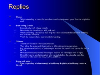 Replies
     Quotes
    –     When responding to a specific part of an e-mail copy the exact quote from the original e-
          mail.

       Forwarding E-mails
    –       Forward only work related e-mails.
    –       Do not clog the e-mail server with junk mail.
    –       When forwarding a business e-mail strip the e-mail of unneeded information and long
            lists of e-mail addresses.
    –       Verify the content of an e-mail prior to forwarding.

       Threads
    –       Threads are record of e-mail conversations.
    –       They allow the sender and the recipient to follow the entire conversation.
    –       Pay attention to what level of recipient you received the e-mail. (Are you the To, CC, or
            BCC?)
    –       Do not automatically assume because you received the e-mail you need to reply.
    –       Do not forward to another recipient who was included on the original e-mail. Pay
            attention to who is in what field, To, CC, and BCC.

       Reply with history
            When responding it is best to reply with history. Replying with history creates a
        thread.
 