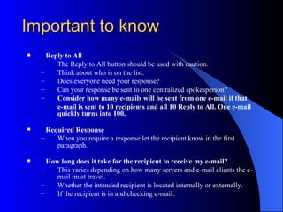 Important to know
     Reply to All
    –    The Reply to All button should be used with caution.
    –    Think about who is on the list.
    –    Does everyone need your response?
    –    Can your response be sent to one centralized spokesperson?
    –    Consider how many e-mails will be sent from one e-mail if that
         e-mail is sent to 10 recipients and all 10 Reply to All. One e-mail
         quickly turns into 100.

     Required Response
    –    When you require a response let the recipient know in the first
         paragraph.

     How long does it take for the recipient to receive my e-mail?
    –    This varies depending on how many servers and e-mail clients the e-
         mail must travel.
    –    Whether the intended recipient is located internally or externally.
    –    If the recipient is in and checking e-mail.
 