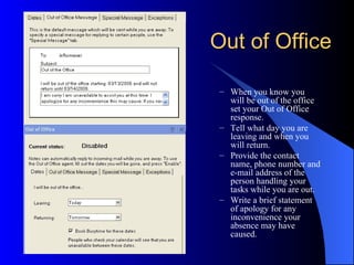Out of Office

 – When you know you
   will be out of the office
   set your Out of Office
   response.
 – Tell what day you are
   leaving and when you
   will return.
 – Provide the contact
   name, phone number and
   e-mail address of the
   person handling your
   tasks while you are out.
 – Write a brief statement
   of apology for any
   inconvenience your
   absence may have
   caused.
 