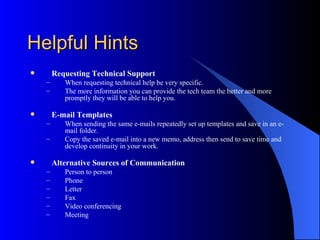 Helpful Hints
       Requesting Technical Support
    –      When requesting technical help be very specific.
    –      The more information you can provide the tech team the better and more
           promptly they will be able to help you.

       E-mail Templates
    –      When sending the same e-mails repeatedly set up templates and save in an e-
           mail folder.
    –      Copy the saved e-mail into a new memo, address then send to save time and
           develop continuity in your work.

       Alternative Sources of Communication
    –      Person to person
    –      Phone
    –      Letter
    –      Fax
    –      Video conferencing
    –      Meeting
 