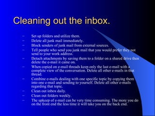 Cleaning out the inbox.
  –   Set up folders and utilize them.
  –   Delete all junk mail immediately.
  –   Block senders of junk mail from external sources.
  –   Tell people who send you junk mail that you would prefer they not
      send to your work address.
  –   Detach attachments by saving them to a folder on a shared drive then
      delete the e-mail it came on.
  –   When copied on e-mail threads keep only the last e-mail with a
      complete view of the conversation. Delete all other e-mails in that
      thread.
  –   Combine e-mails dealing with one specific topic by copying them
      into one e-mail and sending to yourself. Delete all other e-mails
      regarding that topic.
  –   Clean out inbox daily.
  –   Clean out folders weekly.
  –   The upkeep of e-mail can be very time consuming. The more you do
      on the front end the less time it will take you on the back end.
 