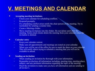 V. MEETINGS AND CALENDAR
     Accepting meeting invitations.
    –     Check your calendar for scheduling conflicts.
    –     Respond promptly.
    –     If a scheduling conflict arises notify the chair person of the meeting. Try to
          reschedule by sending a counter time.
    –     Create a Meetings folder.
    –     Move meeting invitations into this folder. Do not delete until after the
          meeting. Some email clients delete the meeting from your calendar when the
          invitation is deleted.

     Calendar entry
    –     Keep your calendar current.
    –     Make sure all appointments and meetings are noted on your calendar.
    –     When you will be out of the office be sure to mark the dates on your calendar.
          This will notify others trying to schedule a meeting that you will not be
          available to attend.

     Sending an invitation
    –     When sending an invitation be thorough with your information.
    –     Remember to disclose all information including; meeting time, meeting place,
          subject, and any pertinent information regarding the topic of the meeting.
    –     Proof the invitation to make sure you have all information and are sending to
          all invitee’s.
 