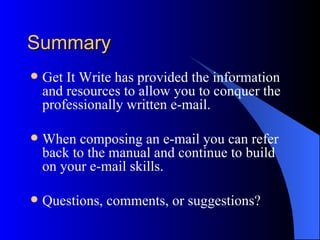 Summary
   Get It Write has provided the information
    and resources to allow you to conquer the
    professionally written e-mail.

   When composing an e-mail you can refer
    back to the manual and continue to build
    on your e-mail skills.

   Questions, comments, or suggestions?
 