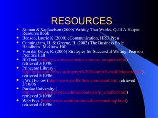 RESOURCES
   Roman & Raphaelson (2000) Writing That Works, Quill A Harper
    Resource Book
   Benson, Laurie K (2000) eCommunication, HRD Press
   Cunningham, H. & Greene, B. (2002) The Business Style
    Handbook, McGraw Hill
   Von der Osten, R. (2005) Strategies for Successful Writing, Pearson
    Prentice Hall
   BizTech (http://www.biztechonline.com/net_ettiquette.htm)
    retrieved 3/10/06
   Princeton Library (
    http://princeton.lib.wv.us/Internet%20Tutorial/E-mailEttiquette.htm)
    retrieved 3/10/06
   I Will Follow (http://www.iwillfollow.com/email.htm) retrieved
    3/10/06
   Purdue University (
    http://owl.english.purdue.edu/handouts/pw/p_emailett.html)
    retrieved 3/10/06
   Web Foot (http://www.webfoot.com/advice/email.top.html)
    retrieved 3/10/06
 