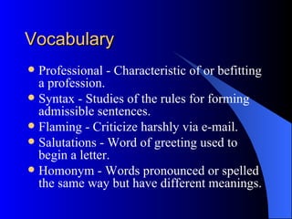 Vocabulary
 Professional - Characteristic of or befitting
  a profession.
 Syntax - Studies of the rules for forming
  admissible sentences.
 Flaming - Criticize harshly via e-mail.
 Salutations - Word of greeting used to
  begin a letter.
 Homonym - Words pronounced or spelled
  the same way but have different meanings.
 