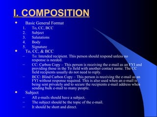 I. COMPOSITION
       Basic General Format
    1.     To, CC, BCC
    2.     Subject
    3.     Salutations
    4.     Body
    5.     Signature
       To, CC, & BCC
    –      To: Intended recipient. This person should respond unless no
           response is needed.
    –      CC: Carbon Copy – This person is receiving the e-mail as an FYI and
           providing those in the To field with another contact name. The CC
           field recipients usually do not need to reply.
    –      BCC: Blind Carbon Copy – This person is receiving the e-mail as an
           FYI without response required. This is also used when an e-mail is
           being sent privately and to secure the recipients e-mail address when
           sending bulk e-mail to many people.
       Subject
    –      All e-mails should have a subject.
    –      The subject should be the topic of the e-mail.
    –      It should be short and direct.
 