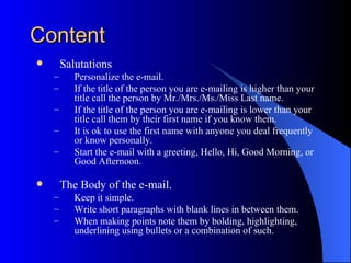 Content
       Salutations
    –      Personalize the e-mail.
    –      If the title of the person you are e-mailing is higher than your
           title call the person by Mr./Mrs./Ms./Miss Last name.
    –      If the title of the person you are e-mailing is lower than your
           title call them by their first name if you know them.
    –      It is ok to use the first name with anyone you deal frequently
           or know personally.
    –      Start the e-mail with a greeting, Hello, Hi, Good Morning, or
           Good Afternoon.

       The Body of the e-mail.
    –      Keep it simple.
    –      Write short paragraphs with blank lines in between them.
    –      When making points note them by bolding, highlighting,
           underlining using bullets or a combination of such.
 