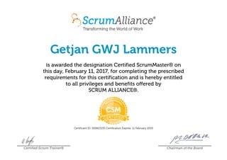 Getjan GWJ Lammers
is awarded the designation Certified ScrumMaster® on
this day, February 11, 2017, for completing the prescribed
requirements for this certification and is hereby entitled
to all privileges and benefits offered by
SCRUM ALLIANCE®.
Certificant ID: 000615155 Certification Expires: 11 February 2019
Certified Scrum Trainer® Chairman of the Board
 