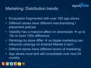 Marketing: Distribution trendsEcosystem fragmented with over 160 app storesDifferent stores have different merchandising / placement policiesVisibility has a massive affect on downloads  up to 10x or even 100x differenceRankings by store differ  on Apple marketing can influence rankings on Android Market it can’tDifferent stores have different levers of marketingApp stores must and will consolidate over next 24 months