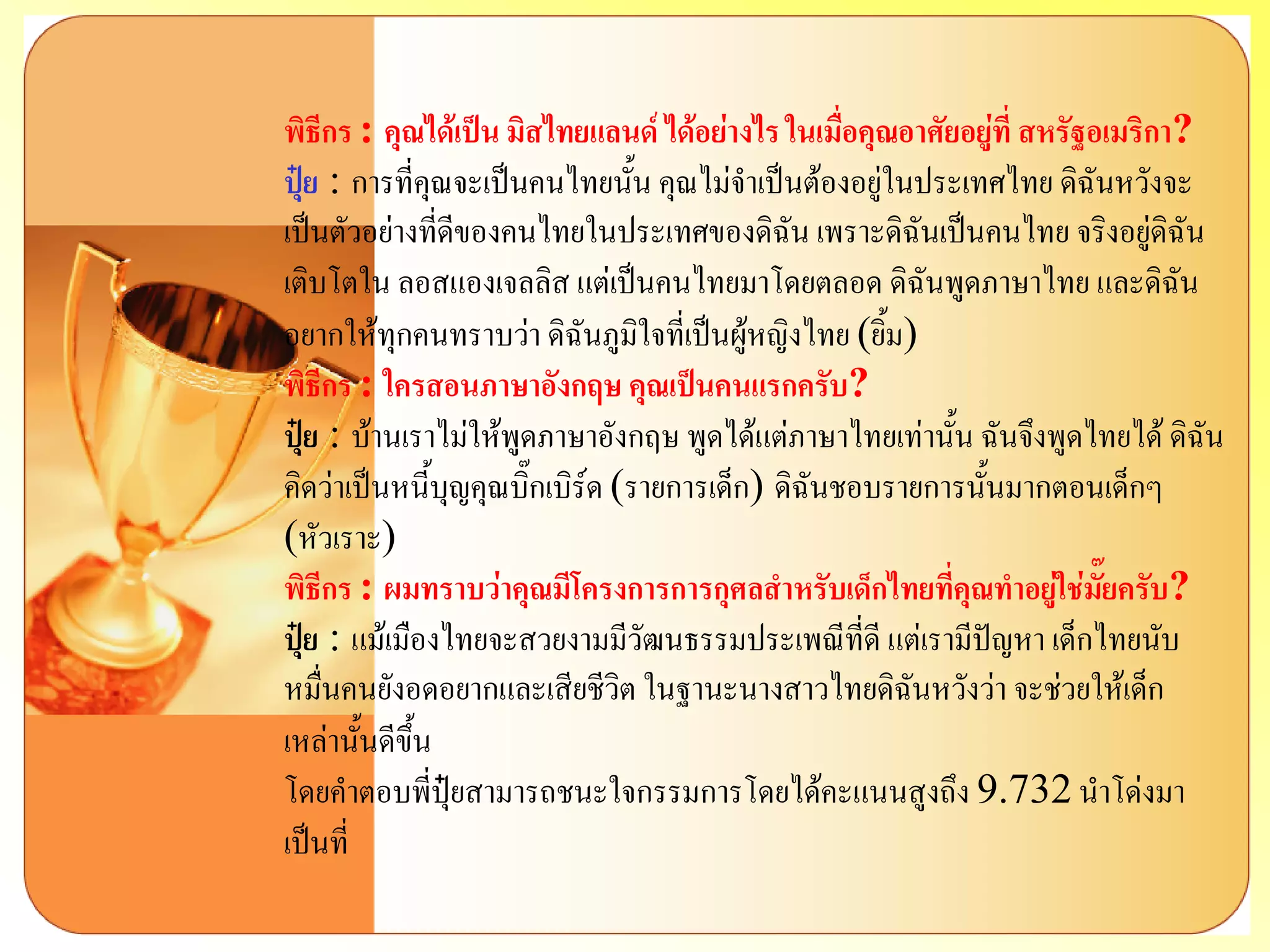 พิธีกร : คุณได้เป็น มิสไทยแลนด์ ได้อย่างไร ในเมื่อคุณอาศัยอยู่ที่ สหรัฐอเมริกา? ปุ๋ย: การที่คุณจะเป็นคนไทยนั้น คุณไม่จาเป็นต้องอยู่ในประเทศไทย ดิฉันหวังจะ เป็นตัวอย่างที่ดีของคนไทยในประเทศของดิฉัน เพราะดิฉันเป็นคนไทย จริงอยู่ดิฉัน เติบโตใน ลอสแองเจลลิส แต่เป็นคนไทยมาโดยตลอด ดิฉันพูดภาษาไทย และดิฉัน อยากให้ทุกคนทราบว่า ดิฉันภูมิใจที่เป็นผู้หญิงไทย (ยิ้ม) พิธีกร : ใครสอนภาษาอังกฤษ คุณเป็นคนแรกครับ? ปุ๋ย: บ้านเราไม่ให้พูดภาษาอังกฤษ พูดได้แต่ภาษาไทยเท่านั้น ฉันจึงพูดไทยได้ ดิฉัน คิดว่าเป็นหนี้บุญคุณบิ๊กเบิร์ด (รายการเด็ก) ดิฉันชอบรายการนั้นมากตอนเด็กๆ (หัวเราะ) พิธีกร : ผมทราบว่าคุณมีโครงการการกุศลสาหรับเด็กไทยที่คุณทาอยู่ใช่มั๊ยครับ? ปุ๋ย: แม้เมืองไทยจะสวยงามมีวัฒนธรรมประเพณีที่ดี แต่เรามีปัญหา เด็กไทยนับ หมื่นคนยังอดอยากและเสียชีวิต ในฐานะนางสาวไทยดิฉันหวังว่า จะช่วยให้เด็ก เหล่านั้นดีขึ้น โดยคาตอบพี่ปุ๋ยสามารถชนะใจกรรมการโดยได้คะแนนสูงถึง 9.732 นาโด่งมา เป็นที่  