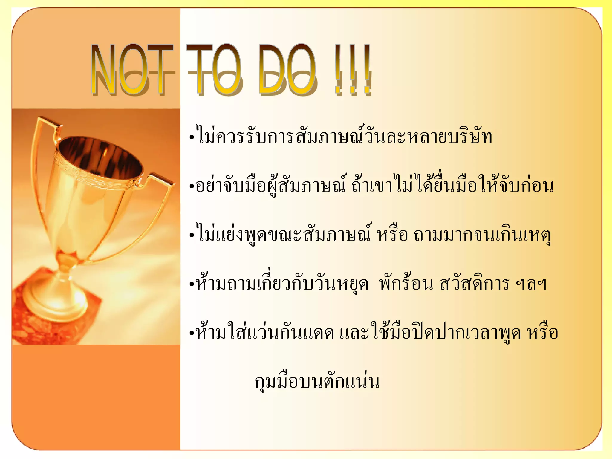 „ไม่ควรรับการสัมภาษณ์วันละหลายบริษัท 
„อย่าจับมือผู้สัมภาษณ์ ถ้าเขาไม่ได้ยื่นมือให้จับก่อน 
„ไม่แย่งพูดขณะสัมภาษณ์ หรือ ถามมากจนเกินเหตุ 
„ห้ามถามเกี่ยวกับวันหยุด พักร้อน สวัสดิการ ฯลฯ 
„ห้ามใส่แว่นกันแดด และใช้มือปิดปากเวลาพูด หรือ กุมมือบนตักแน่น  