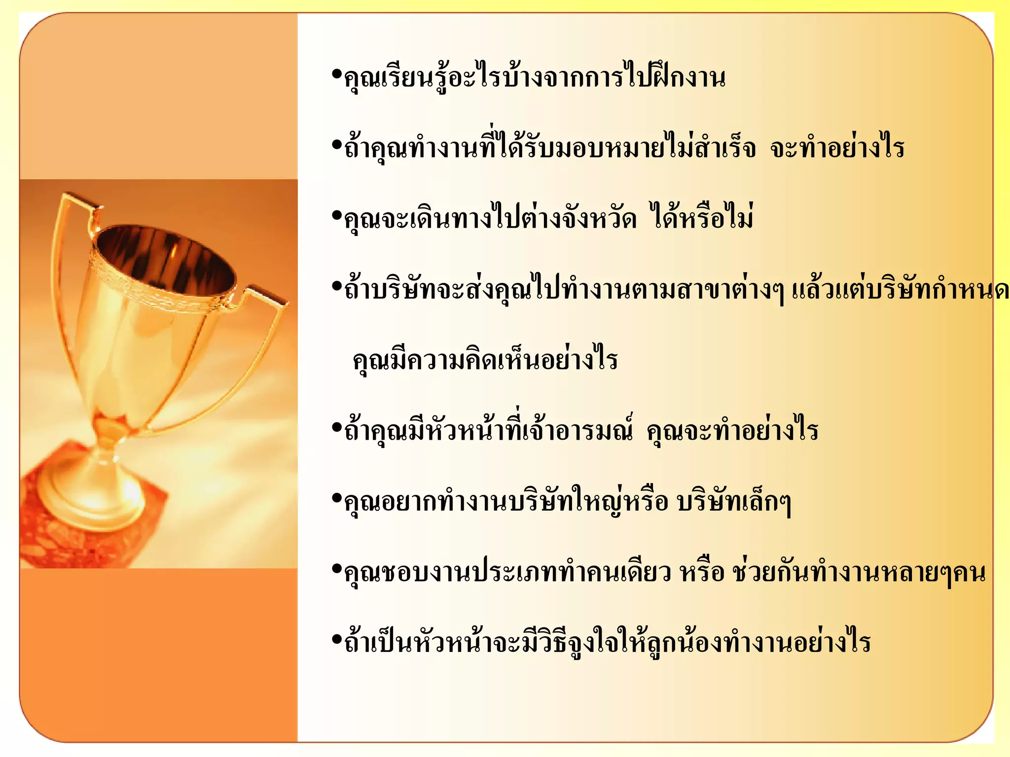 •คุณเรียนรู้อะไรบ้างจากการไปฝึกงาน 
•ถ้าคุณทางานที่ได้รับมอบหมายไม่สาเร็จ จะทาอย่างไร 
•คุณจะเดินทางไปต่างจังหวัด ได้หรือไม่ 
•ถ้าบริษัทจะส่งคุณไปทางานตามสาขาต่างๆ แล้วแต่บริษัทกาหนด คุณมีความคิดเห็นอย่างไร 
•ถ้าคุณมีหัวหน้าที่เจ้าอารมณ์ คุณจะทาอย่างไร 
•คุณอยากทางานบริษัทใหญ่หรือ บริษัทเล็กๆ 
•คุณชอบงานประเภททาคนเดียว หรือ ช่วยกันทางานหลายๆคน 
•ถ้าเป็นหัวหน้าจะมีวิธีจูงใจให้ลูกน้องทางานอย่างไร  