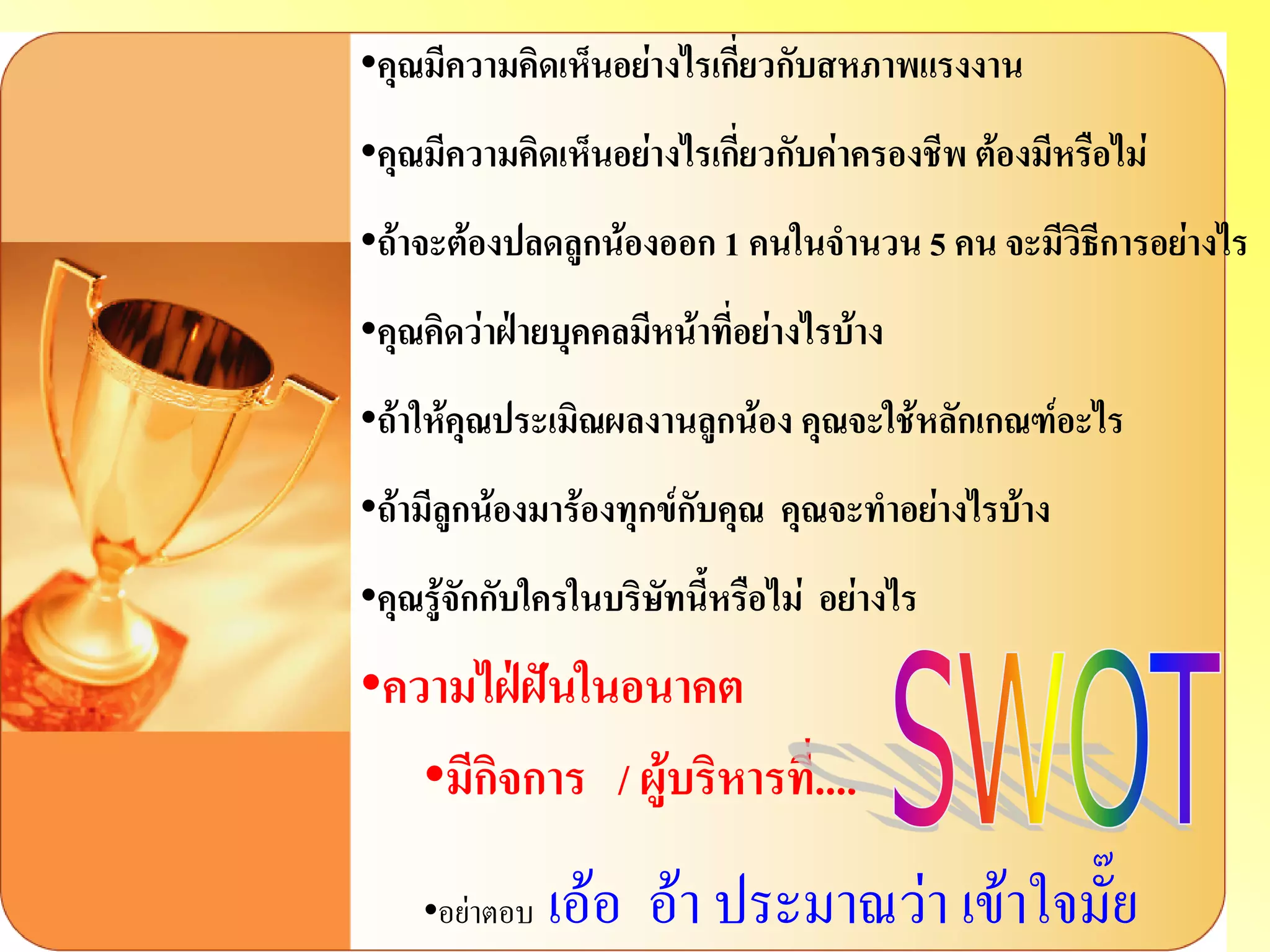 •คุณมีความคิดเห็นอย่างไรเกี่ยวกับสหภาพแรงงาน 
•คุณมีความคิดเห็นอย่างไรเกี่ยวกับค่าครองชีพ ต้องมีหรือไม่ 
•ถ้าจะต้องปลดลูกน้องออก 1 คนในจานวน 5 คน จะมีวิธีการอย่างไร 
•คุณคิดว่าฝ่ายบุคคลมีหน้าที่อย่างไรบ้าง 
•ถ้าให้คุณประเมิณผลงานลูกน้อง คุณจะใช้หลักเกณฑ์อะไร 
•ถ้ามีลูกน้องมาร้องทุกข์กับคุณ คุณจะทาอย่างไรบ้าง 
•คุณรู้จักกับใครในบริษัทนี้หรือไม่ อย่างไร 
•ความไฝ่ฝันในอนาคต 
•มีกิจการ / ผู้บริหารที่.... 
•อย่าตอบ เอ้อ อ้า ประมาณว่า เข้าใจมั๊ย  