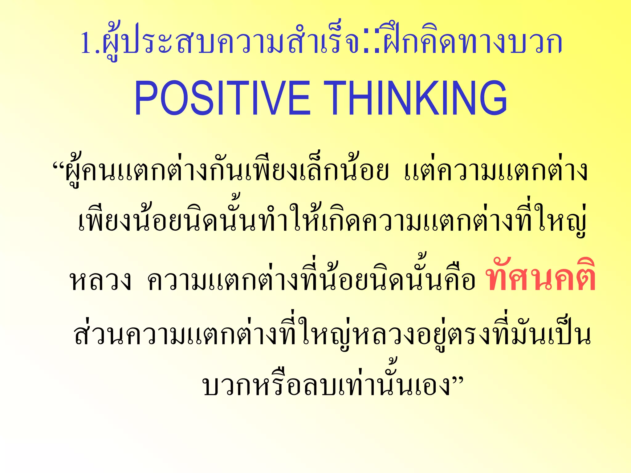 1.ผู้ประสบความสาเร็จ::ฝึกคิดทางบวก POSITIVE THINKING“ผู้คนแตกต่างกันเพียงเล็กน้อย แต่ความแตกต่าง เพียงน้อยนิดนั้นทาให้เกิดความแตกต่างที่ใหญ่ หลวง ความแตกต่างที่น้อยนิดนั้นคือ ทัศนคติ ส่วนความแตกต่างที่ใหญ่หลวงอยู่ตรงที่มันเป็น บวกหรือลบเท่านั้นเอง”  