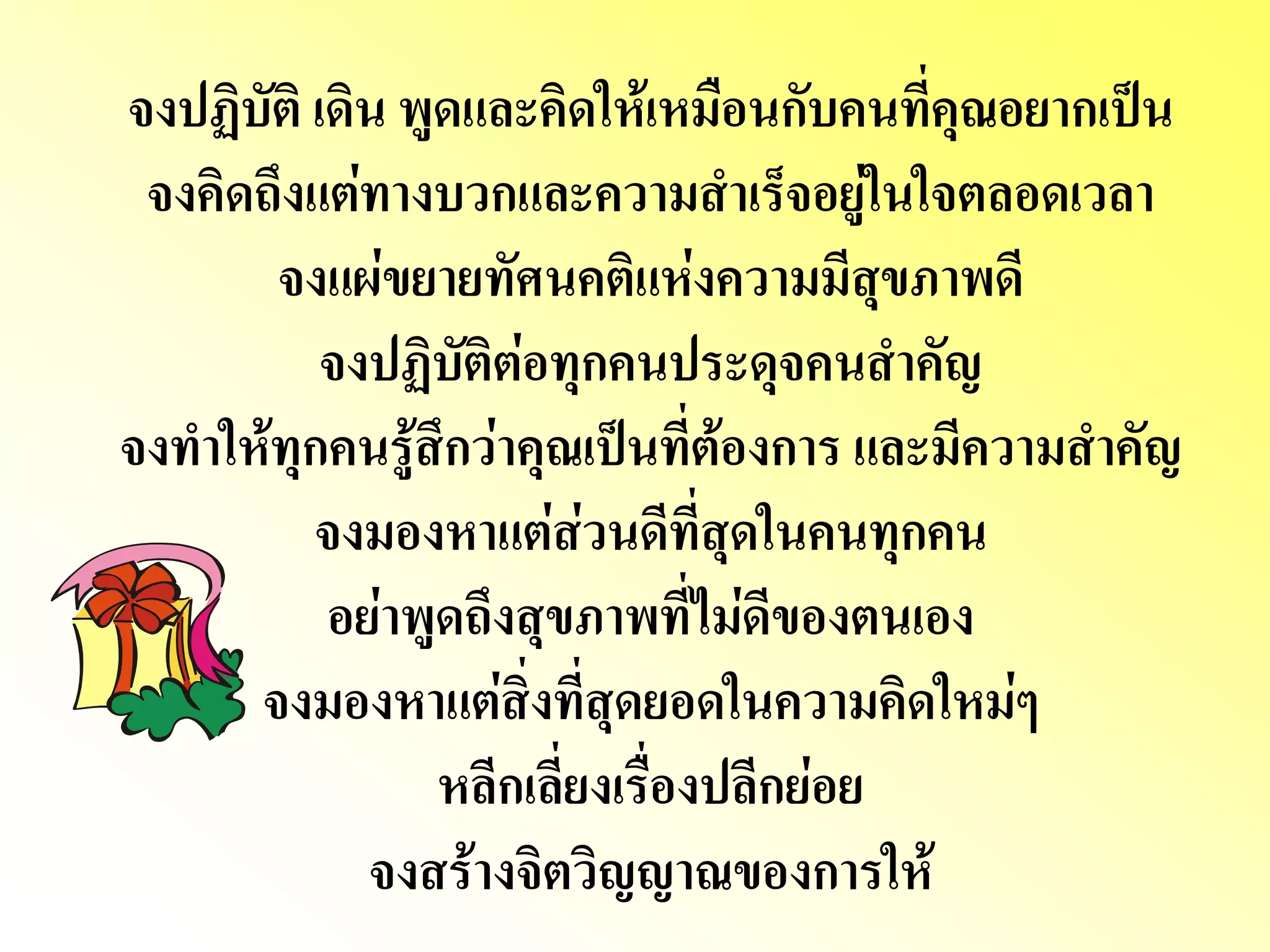 จงปฏิบัติ เดิน พูดและคิดให้เหมือนกับคนที่คุณอยากเป็น จงคิดถึงแต่ทางบวกและความสาเร็จอยู่ในใจตลอดเวลา จงแผ่ขยายทัศนคติแห่งความมีสุขภาพดี จงปฏิบัติต่อทุกคนประดุจคนสาคัญ จงทาให้ทุกคนรู้สึกว่าคุณเป็นที่ต้องการ และมีความสาคัญ จงมองหาแต่ส่วนดีที่สุดในคนทุกคน อย่าพูดถึงสุขภาพที่ไม่ดีของตนเอง จงมองหาแต่สิ่งที่สุดยอดในความคิดใหม่ๆ หลีกเลี่ยงเรื่องปลีกย่อย จงสร้างจิตวิญญาณของการให้  