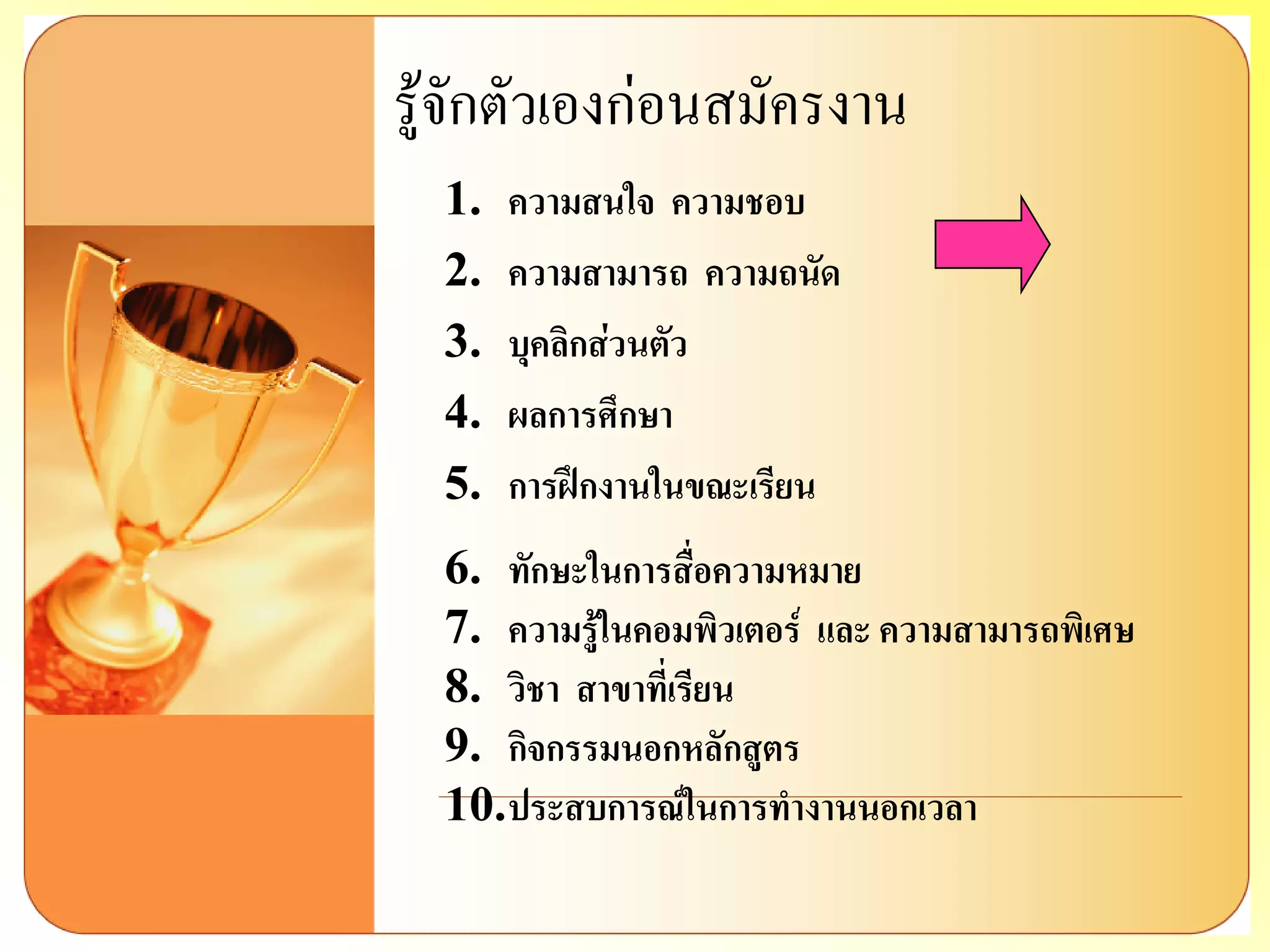 รู้จักตัวเองก่อนสมัครงาน 
1.ความสนใจ ความชอบ 
2.ความสามารถ ความถนัด 
3.บุคลิกส่วนตัว 
4.ผลการศึกษา 
5.การฝึกงานในขณะเรียน 
6.ทักษะในการสื่อความหมาย 
7.ความรู้ในคอมพิวเตอร์ และ ความสามารถพิเศษ 
8.วิชา สาขาที่เรียน 
9.กิจกรรมนอกหลักสูตร 
10.ประสบการณ์ในการทางานนอกเวลา  