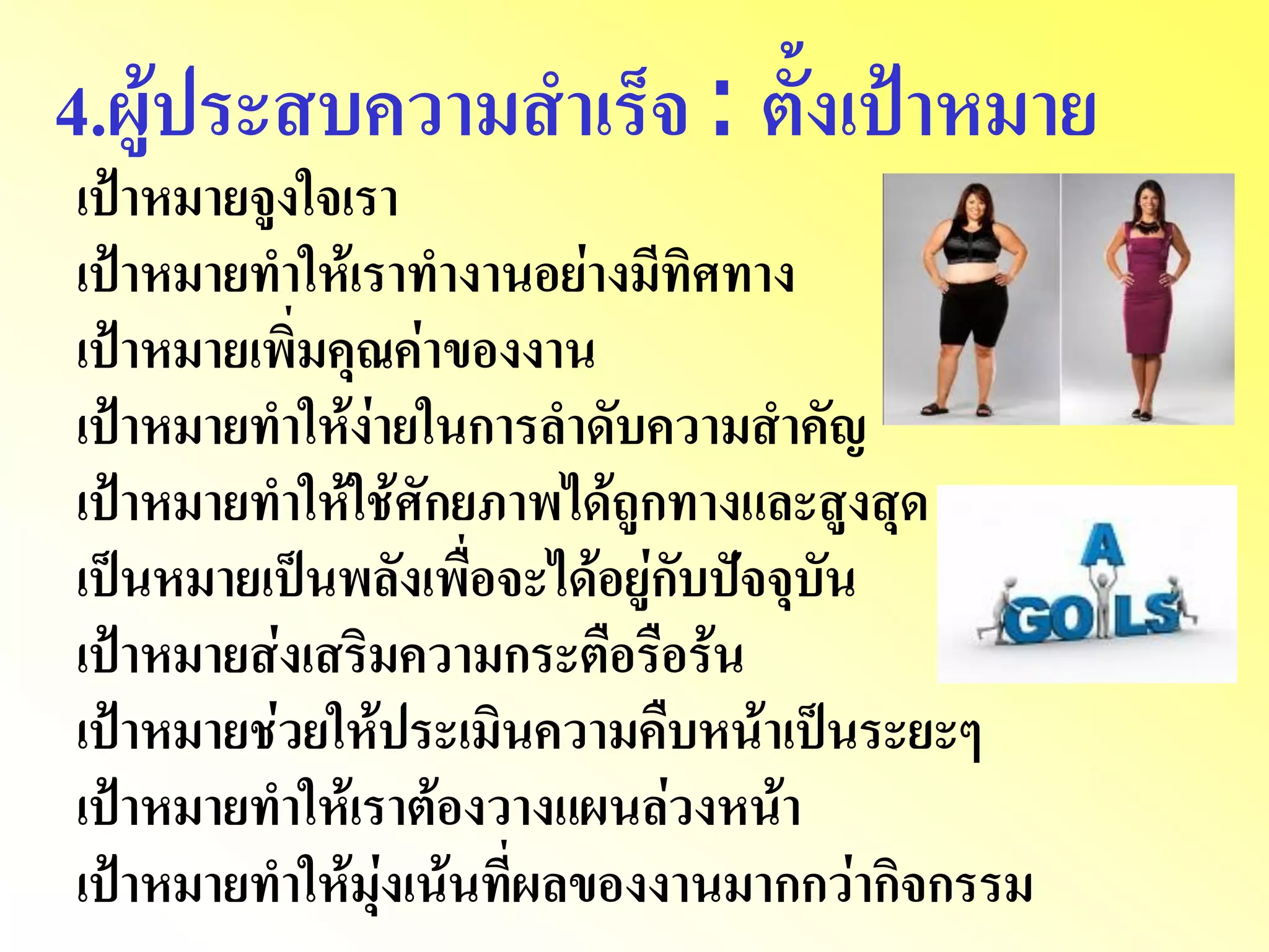 4.ผู้ประสบความสาเร็จ : ตั้งเป้าหมาย เป้าหมายจูงใจเรา เป้าหมายทาให้เราทางานอย่างมีทิศทาง เป้าหมายเพิ่มคุณค่าของงาน เป้าหมายทาให้ง่ายในการลาดับความสาคัญ เป้าหมายทาให้ใช้ศักยภาพได้ถูกทางและสูงสุด เป็นหมายเป็นพลังเพื่อจะได้อยู่กับปัจจุบัน เป้าหมายส่งเสริมความกระตือรือร้น เป้าหมายช่วยให้ประเมินความคืบหน้าเป็นระยะๆ เป้าหมายทาให้เราต้องวางแผนล่วงหน้า เป้าหมายทาให้มุ่งเน้นที่ผลของงานมากกว่ากิจกรรม  