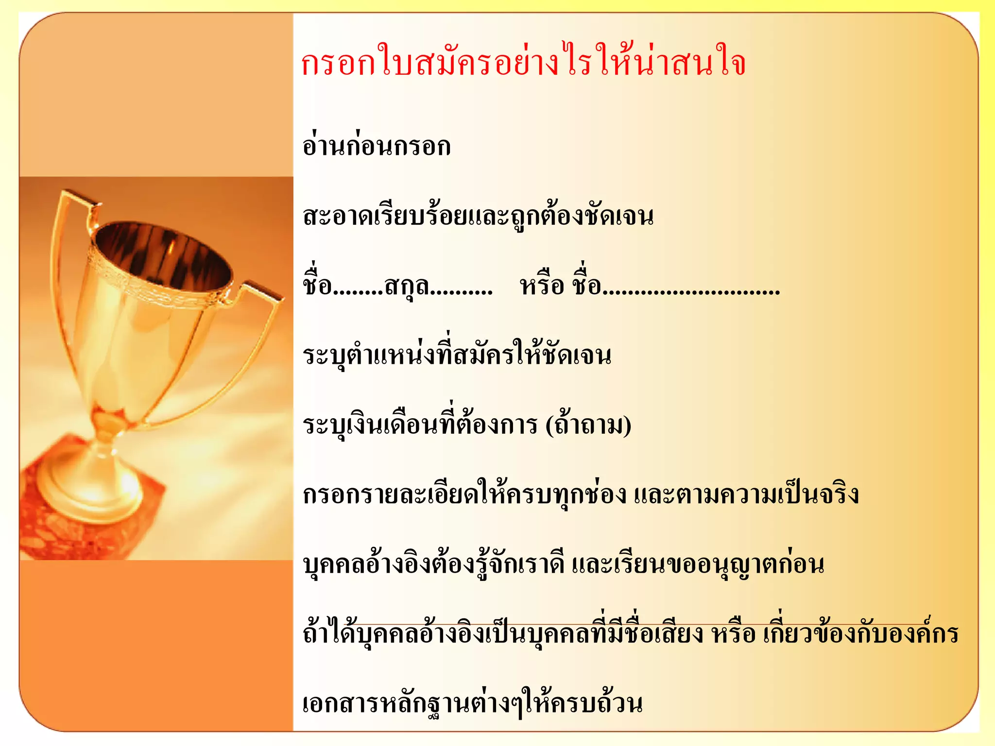 กรอกใบสมัครอย่างไรให้น่าสนใจ อ่านก่อนกรอก สะอาดเรียบร้อยและถูกต้องชัดเจน ชื่อ........สกุล.......... หรือ ชื่อ............................ ระบุตาแหน่งที่สมัครให้ชัดเจน ระบุเงินเดือนที่ต้องการ (ถ้าถาม) กรอกรายละเอียดให้ครบทุกช่อง และตามความเป็นจริง บุคคลอ้างอิงต้องรู้จักเราดี และเรียนขออนุญาตก่อน ถ้าได้บุคคลอ้างอิงเป็นบุคคลที่มีชื่อเสียง หรือ เกี่ยวข้องกับองค์กร เอกสารหลักฐานต่างๆให้ครบถ้วน  