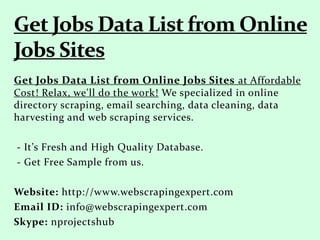 Get Jobs Data List from Online Jobs Sites at Affordable
Cost! Relax, we'll do the work! We specialized in online
directory scraping, email searching, data cleaning, data
harvesting and web scraping services.
- It’s Fresh and High Quality Database.
- Get Free Sample from us.
Website: http://www.webscrapingexpert.com
Email ID: info@webscrapingexpert.com
Skype: nprojectshub
 