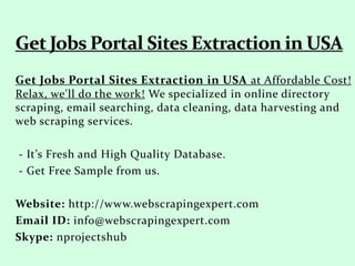 Get Jobs Portal Sites Extraction in USA at Affordable Cost!
Relax, we'll do the work! We specialized in online directory
scraping, email searching, data cleaning, data harvesting and
web scraping services.
- It’s Fresh and High Quality Database.
- Get Free Sample from us.
Website: http://www.webscrapingexpert.com
Email ID: info@webscrapingexpert.com
Skype: nprojectshub
 