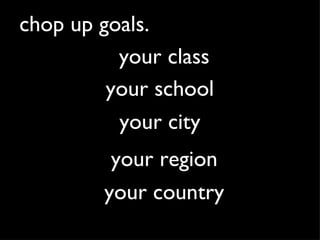 chop up goals. your school your city your region your country your class 