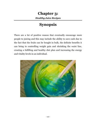 - 10 -
Chapter 3:
Healthy Juice Recipes
Synopsis
There are a lot of positive reason that eventually encourage more
people to juicing and this may include the ability to save cash due to
the fact that the fruits can be bought in bulk, the definite benefits it
can bring to controlling weight gain and shrinking the waist line,
creating a fulfilling and healthy diet plan and increasing the energy
and vitality levels in an individual.
 