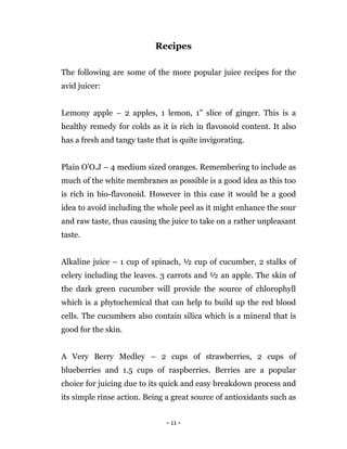 - 11 -
Recipes
The following are some of the more popular juice recipes for the
avid juicer:
Lemony apple – 2 apples, 1 lemon, 1” slice of ginger. This is a
healthy remedy for colds as it is rich in flavonoid content. It also
has a fresh and tangy taste that is quite invigorating.
Plain O’O.J – 4 medium sized oranges. Remembering to include as
much of the white membranes as possible is a good idea as this too
is rich in bio-flavonoid. However in this case it would be a good
idea to avoid including the whole peel as it might enhance the sour
and raw taste, thus causing the juice to take on a rather unpleasant
taste.
Alkaline juice – 1 cup of spinach, ½ cup of cucumber, 2 stalks of
celery including the leaves. 3 carrots and ½ an apple. The skin of
the dark green cucumber will provide the source of chlorophyll
which is a phytochemical that can help to build up the red blood
cells. The cucumbers also contain silica which is a mineral that is
good for the skin.
A Very Berry Medley – 2 cups of strawberries, 2 cups of
blueberries and 1.5 cups of raspberries. Berries are a popular
choice for juicing due to its quick and easy breakdown process and
its simple rinse action. Being a great source of antioxidants such as
 