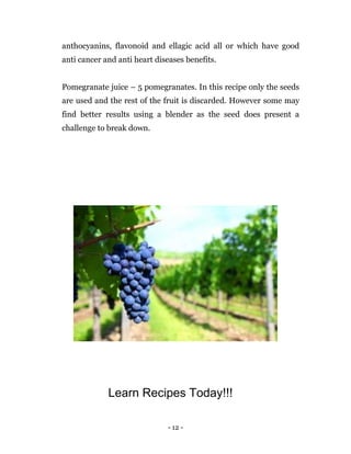 - 12 -
anthocyanins, flavonoid and ellagic acid all or which have good
anti cancer and anti heart diseases benefits.
Pomegranate juice – 5 pomegranates. In this recipe only the seeds
are used and the rest of the fruit is discarded. However some may
find better results using a blender as the seed does present a
challenge to break down.
Learn Recipes Today!!!
 