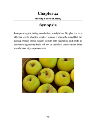 - 13 -
Chapter 4:
Juicing Your Fat Away
Synopsis
Incorporating the juicing exercise into a weight loss diet plan is a very
effective way to shed the weight. However it should be noted that the
juicing process should ideally include both vegetables and fruits as
concentrating on only fruits will not be beneficial because most fruits
usually have high sugar contents.
 