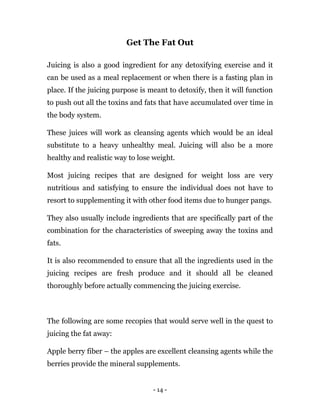 - 14 -
Get The Fat Out
Juicing is also a good ingredient for any detoxifying exercise and it
can be used as a meal replacement or when there is a fasting plan in
place. If the juicing purpose is meant to detoxify, then it will function
to push out all the toxins and fats that have accumulated over time in
the body system.
These juices will work as cleansing agents which would be an ideal
substitute to a heavy unhealthy meal. Juicing will also be a more
healthy and realistic way to lose weight.
Most juicing recipes that are designed for weight loss are very
nutritious and satisfying to ensure the individual does not have to
resort to supplementing it with other food items due to hunger pangs.
They also usually include ingredients that are specifically part of the
combination for the characteristics of sweeping away the toxins and
fats.
It is also recommended to ensure that all the ingredients used in the
juicing recipes are fresh produce and it should all be cleaned
thoroughly before actually commencing the juicing exercise.
The following are some recopies that would serve well in the quest to
juicing the fat away:
Apple berry fiber – the apples are excellent cleansing agents while the
berries provide the mineral supplements.
 