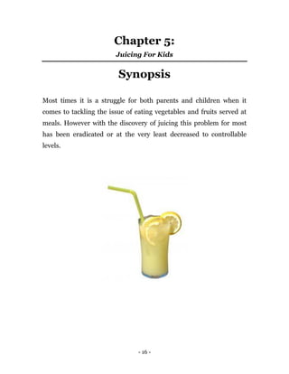 - 16 -
Chapter 5:
Juicing For Kids
Synopsis
Most times it is a struggle for both parents and children when it
comes to tackling the issue of eating vegetables and fruits served at
meals. However with the discovery of juicing this problem for most
has been eradicated or at the very least decreased to controllable
levels.
 