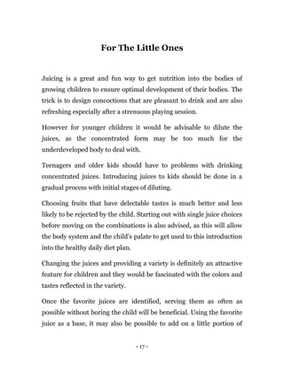- 17 -
For The Little Ones
Juicing is a great and fun way to get nutrition into the bodies of
growing children to ensure optimal development of their bodies. The
trick is to design concoctions that are pleasant to drink and are also
refreshing especially after a strenuous playing session.
However for younger children it would be advisable to dilute the
juices, as the concentrated form may be too much for the
underdeveloped body to deal with.
Teenagers and older kids should have to problems with drinking
concentrated juices. Introducing juices to kids should be done in a
gradual process with initial stages of diluting.
Choosing fruits that have delectable tastes is much better and less
likely to be rejected by the child. Starting out with single juice choices
before moving on the combinations is also advised, as this will allow
the body system and the child’s palate to get used to this introduction
into the healthy daily diet plan.
Changing the juices and providing a variety is definitely an attractive
feature for children and they would be fascinated with the colors and
tastes reflected in the variety.
Once the favorite juices are identified, serving them as often as
possible without boring the child will be beneficial. Using the favorite
juice as a base, it may also be possible to add on a little portion of
 