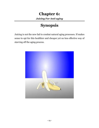 - 19 -
Chapter 6:
Juicing For Anti-aging
Synopsis
Juicing is not the new fad to combat natural aging processes. If makes
sense to opt for this healthier and cheaper yet no less effective way of
starving off the aging process.
 
