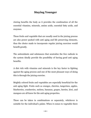 - 20 -
Staying Younger
Juicing benefits the body as it provides the combination of all the
essential vitamins, minerals, amino acids, essential fatty acids, and
enzymes.
These fruits and vegetable that are usually used in the juicing process
are also power packed with anti aging and life preserving elements,
thus the choice made to incorporate regular juicing exercises would
benefit greatly.
The antioxidants and substances that neutralize the free radicals in
the system ideally provide the possibility of having good anti aging
benefits.
A diet rich with vitamins and minerals is the key factor to fighting
against the aging process and one of the most pleasant ways of doing
this is through the juicing exercise.
Brightly colored fruits and vegetables are especially beneficial for the
anti aging fight. Fruits such as oranges, cherries, tangerines, apples,
blueberries, cranberries, melons, bananas, grapes, berries, kiwi, and
mangoes are all know for the anti aging properties.
These can be taken in combinations or separately, whichever is
suitable for the individual’s palate. When it comes to vegetable there
 
