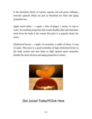 - 21 -
is the abundant choice of carrots, squash, red and green cabbages,
broccoli, spinach which are just as beneficial for their anti aging
properties too.
Apple carrot detox – 1 apple, 1 slice of ginger, 1 carrot, ½ cup or
water. Its excellent properties that creates healthy skin and eliminates
toxin form the body is the reason this juice is a popular choice for
many.
Cholesterol burner – 1 apple, ½ cucumber, 4 stalks of celery, ½ cup
of water. This juice is a good controller of high cholesterol levels in
the body system and also helps to fight against upset stomachs,
besides the more obvious anti aging properties it carries.
Get Juiced Today!!!Click Here
 