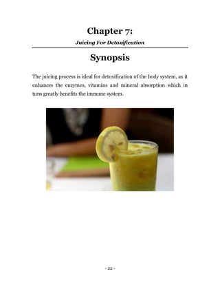 - 22 -
Chapter 7:
Juicing For Detoxification
Synopsis
The juicing process is ideal for detoxification of the body system, as it
enhances the enzymes, vitamins and mineral absorption which in
turn greatly benefits the immune system.
 