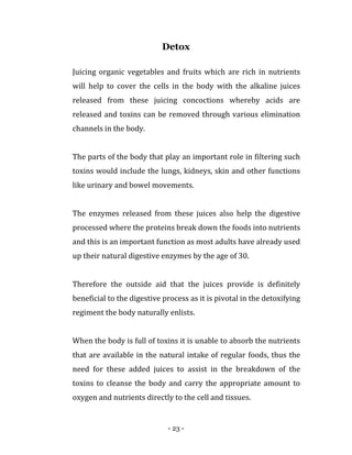- 23 -
Detox
Juicing organic vegetables and fruits which are rich in nutrients
will help to cover the cells in the body with the alkaline juices
released from these juicing concoctions whereby acids are
released and toxins can be removed through various elimination
channels in the body.
The parts of the body that play an important role in filtering such
toxins would include the lungs, kidneys, skin and other functions
like urinary and bowel movements.
The enzymes released from these juices also help the digestive
processed where the proteins break down the foods into nutrients
and this is an important function as most adults have already used
up their natural digestive enzymes by the age of 30.
Therefore the outside aid that the juices provide is definitely
beneficial to the digestive process as it is pivotal in the detoxifying
regiment the body naturally enlists.
When the body is full of toxins it is unable to absorb the nutrients
that are available in the natural intake of regular foods, thus the
need for these added juices to assist in the breakdown of the
toxins to cleanse the body and carry the appropriate amount to
oxygen and nutrients directly to the cell and tissues.
 