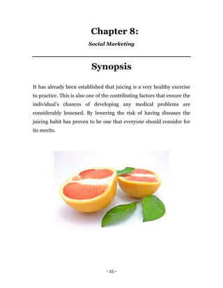 - 25 -
Chapter 8:
Social Marketing
Synopsis
It has already been established that juicing is a very healthy exercise
to practice. This is also one of the contributing factors that ensure the
individual’s chances of developing any medical problems are
considerably lessened. By lowering the risk of having diseases the
juicing habit has proven to be one that everyone should consider for
its merits.
 