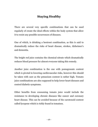 - 26 -
Staying Healthy
There are several very specific combinations that can be used
regularly of create the ideal effects within the body system that allow
it to resist any possible occurrences of diseases.
One of which, is drinking a beetroot combination, as this is said to
dramatically reduce the risks of heart disease, strokes, Alzheimer’s
and dementia.
The bright red juice contains the chemical nitrate which dramatically
reduces blood pressure for almost everyone taking this remedy.
Another juice combination is the one with pomegranate content
which is pivotal in lowering cardiovascular risks, however this should
be taken with care as the potassium content is rather high. Tomato
juice combinations are also supposed to help lower heart diseases and
control diabetic symptoms.
Other benefits from consuming tomato juice would include the
resistance to developing chronic diseases like cancer and coronary
heart disease. This can be avoided because of the carotenoid content
called lycopene which is richly found in tomatoes.
 