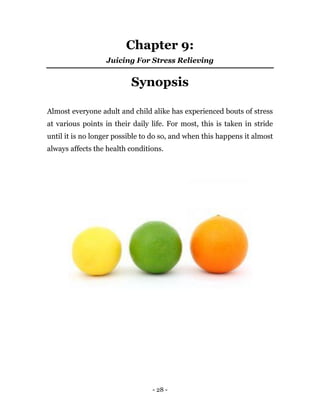 - 28 -
Chapter 9:
Juicing For Stress Relieving
Synopsis
Almost everyone adult and child alike has experienced bouts of stress
at various points in their daily life. For most, this is taken in stride
until it is no longer possible to do so, and when this happens it almost
always affects the health conditions.
 