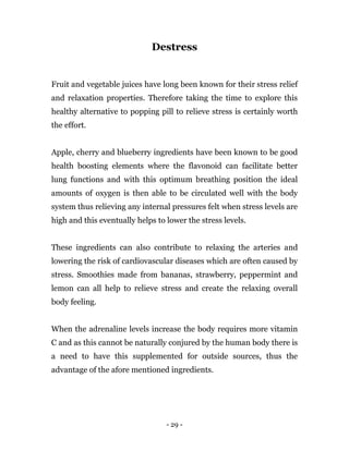 - 29 -
Destress
Fruit and vegetable juices have long been known for their stress relief
and relaxation properties. Therefore taking the time to explore this
healthy alternative to popping pill to relieve stress is certainly worth
the effort.
Apple, cherry and blueberry ingredients have been known to be good
health boosting elements where the flavonoid can facilitate better
lung functions and with this optimum breathing position the ideal
amounts of oxygen is then able to be circulated well with the body
system thus relieving any internal pressures felt when stress levels are
high and this eventually helps to lower the stress levels.
These ingredients can also contribute to relaxing the arteries and
lowering the risk of cardiovascular diseases which are often caused by
stress. Smoothies made from bananas, strawberry, peppermint and
lemon can all help to relieve stress and create the relaxing overall
body feeling.
When the adrenaline levels increase the body requires more vitamin
C and as this cannot be naturally conjured by the human body there is
a need to have this supplemented for outside sources, thus the
advantage of the afore mentioned ingredients.
 