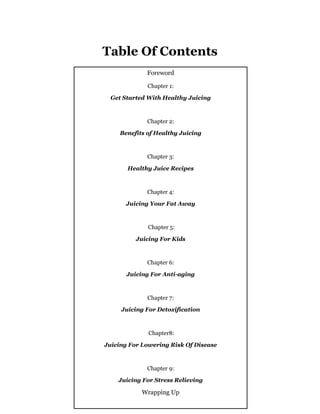 - 3 -
Table Of Contents
Foreword
Chapter 1:
Get Started With Healthy Juicing
Chapter 2:
Benefits of Healthy Juicing
Chapter 3:
Healthy Juice Recipes
Chapter 4:
Juicing Your Fat Away
Chapter 5:
Juicing For Kids
Chapter 6:
Juicing For Anti-aging
Chapter 7:
Juicing For Detoxification
Chapter8:
Juicing For Lowering Risk Of Disease
Chapter 9:
Juicing For Stress Relieving
Wrapping Up
 