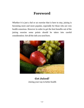 - 4 -
Foreword
Whether it is just a fad or an exercise that is here to stay, juicing is
becoming more and more popular, especially for those who are very
health conscious. However in order to get the best benefits out of the
juicing exercise some points should be taken into careful
consideration. Get all the info you need here.
Get Juiced!
Juicing your way to better health
 